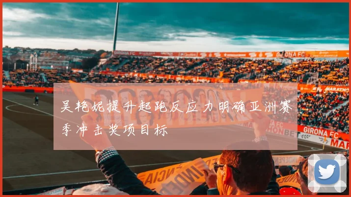 吴艳妮提升起跑反应力明确亚洲赛季冲击奖项目标